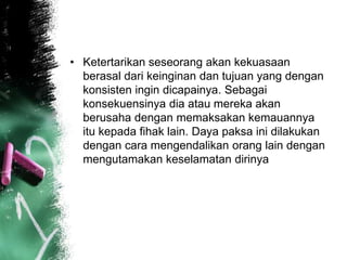 • Ketertarikan seseorang akan kekuasaan 
berasal dari keinginan dan tujuan yang dengan 
konsisten ingin dicapainya. Sebagai 
konsekuensinya dia atau mereka akan 
berusaha dengan memaksakan kemauannya 
itu kepada fihak lain. Daya paksa ini dilakukan 
dengan cara mengendalikan orang lain dengan 
mengutamakan keselamatan dirinya 
 