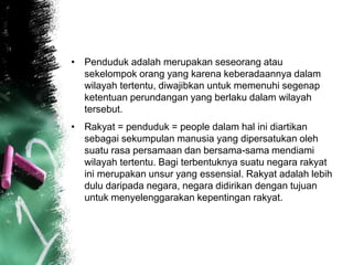• Penduduk adalah merupakan seseorang atau 
sekelompok orang yang karena keberadaannya dalam 
wilayah tertentu, diwajibkan untuk memenuhi segenap 
ketentuan perundangan yang berlaku dalam wilayah 
tersebut. 
• Rakyat = penduduk = people dalam hal ini diartikan 
sebagai sekumpulan manusia yang dipersatukan oleh 
suatu rasa persamaan dan bersama-sama mendiami 
wilayah tertentu. Bagi terbentuknya suatu negara rakyat 
ini merupakan unsur yang essensial. Rakyat adalah lebih 
dulu daripada negara, negara didirikan dengan tujuan 
untuk menyelenggarakan kepentingan rakyat. 
 