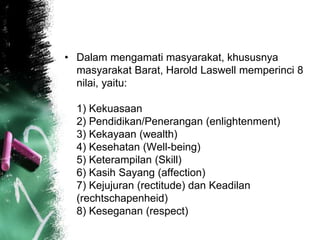 • Dalam mengamati masyarakat, khususnya 
masyarakat Barat, Harold Laswell memperinci 8 
nilai, yaitu: 
1) Kekuasaan 
2) Pendidikan/Penerangan (enlightenment) 
3) Kekayaan (wealth) 
4) Kesehatan (Well-being) 
5) Keterampilan (Skill) 
6) Kasih Sayang (affection) 
7) Kejujuran (rectitude) dan Keadilan 
(rechtschapenheid) 
8) Keseganan (respect) 
 