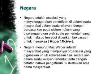 Negara 
• Negara adalah asosiasi yang 
menyelenggarakan penertiban di dalam suatu 
masyarakat dalam suatu wilayah, dengan 
berdasarkan pada sistem hukum yang 
diselenggarakan oleh suatu pemerintah yang 
untuk maksud tersebut diberikan kekuasaan 
untuk memaksa ( Robert McIver). 
• Negara menurut Max Weber adalah 
masyarakat yang mempunyai organisasi yang 
digunakan untuk kekerasaan fisik secara sah 
dalam suatu wilayah tertentu; tentu dengan 
catatan bahwa pengaturan itu dilakukan atas 
nama masyarakat. 
 