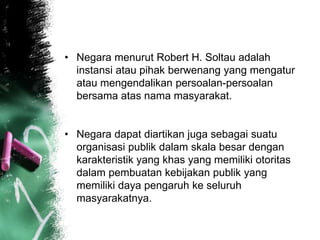 • Negara menurut Robert H. Soltau adalah 
instansi atau pihak berwenang yang mengatur 
atau mengendalikan persoalan-persoalan 
bersama atas nama masyarakat. 
• Negara dapat diartikan juga sebagai suatu 
organisasi publik dalam skala besar dengan 
karakteristik yang khas yang memiliki otoritas 
dalam pembuatan kebijakan publik yang 
memiliki daya pengaruh ke seluruh 
masyarakatnya. 
 