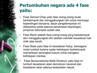 Pertumbuhan negara ada 4 fase 
yaitu: 
• Fase Genoot Chap yaitu fase orang-orang mulai 
berkelompok dan menggabungkan diri untuk mencaapi 
kepentingan bersama, dasar pengelompokan ini 
didasarkan pada adanya persamaan kepntingan, 
pimpinan kelompok sudah ada, 
• Fase Reich adalah fase orang-orang yang berkelompok 
dan menggabungkan diri setelah memiliki kesadaran hak 
milik atas tanah, 
• Fase Staat yaitu fase ini kesadaran hidup bernegara 
mulai tumbuh karena sadar kehidupan berkelompok 
memerlukan perangkat hukum untuk mengatur 
kehidupan mereka, 
• Fase Democratische Natie Dictatuur yaitu fase ini 
tumbuh kesadaran akan demokrasi nasional dan 
kesadaran akan adanya kedaulatan rakyat. 
 