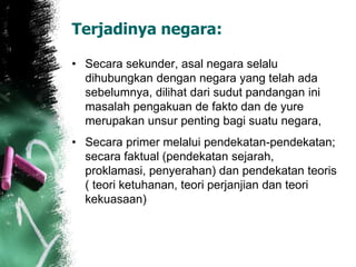 Terjadinya negara: 
• Secara sekunder, asal negara selalu 
dihubungkan dengan negara yang telah ada 
sebelumnya, dilihat dari sudut pandangan ini 
masalah pengakuan de fakto dan de yure 
merupakan unsur penting bagi suatu negara, 
• Secara primer melalui pendekatan-pendekatan; 
secara faktual (pendekatan sejarah, 
proklamasi, penyerahan) dan pendekatan teoris 
( teori ketuhanan, teori perjanjian dan teori 
kekuasaan) 
 