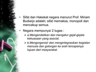 • Sifat dan Hakekat negara menurut Prof. Miriam 
Budiarjo adalah; sifat memaksa, monopoli dan 
mencakup semua. 
• Negara mempunyai 2 tugas : 
 a.Mengendalikan dan mengatur gejal-gejala 
kekuasaan yang asocial. 
 b.Mengorganisir dan mengintegrasikan kegiatan 
manusia dan golongan ke arah tercapainya 
tujuan dari masyarakat. 
 