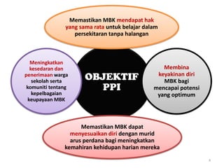 4
OBJEKTIF
PPI
Memastikan MBK mendapat hak
yang sama rata untuk belajar dalam
persekitaran tanpa halangan
Membina
keyakinan diri
MBK bagi
mencapai potensi
yang optimum
Memastikan MBK dapat
menyesuaikan diri dengan murid
arus perdana bagi meningkatkan
kemahiran kehidupan harian mereka
Meningkatkan
kesedaran dan
penerimaan warga
sekolah serta
komuniti tentang
kepelbagaian
keupayaan MBK
 