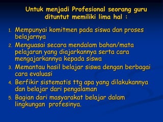 Untuk menjadi Profesional seorang guru
dituntut memiliki lima hal :
1. Mempunyai komitmen pada siswa dan proses
belajarnya
2. Menguasai secara mendalam bahan/mata
pelajaran yang diajarkannya serta cara
mengajarkannya kepada siswa
3. Memantau hasil belajar siswa dengan berbagai
cara evaluasi
4. Berfikir sistematis ttg apa yang dilakukannya
dan belajar dari pengalaman
5. Bagian dari masyarakat belajar dalam
lingkungan profesinya.
 