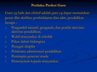 Perilaku Profesi Guru
Guru yg baik dan efektif adalah guru yg dapat memainkan
peran dlm aktifitas pembelajaran dan adm. pendidikan
berupa :
1. Pengambil inisiatif, pengarah, dan penilai aktivitas-
aktivitas pendidikan.
2. Wakil masyarakat di sekolah
3. Pakar dalam bidangnya
4. Penegak disiplin
5. Pelaksana administrasi pendidikan
6. Pemimpin generasi muda
7. Penterjemah kepada masyarakat.
 