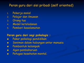 Peran guru dari sisi pribadi (self oriented)
1. Pekerja sosial
2. Pelajar dan ilmuwan
3. Orang tua
4. Model keteladanan
5. Pemberi keselamatan
Peran guru dari segi psikologis :
 Pakar psikologi pendidikan
 Seniman dalam hubungan antar manusia
 Pembentuk kelompok
 Agen pembaharuan
 Petugas kesehatan mental.
 