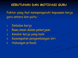 KEBUTUHAN DAN MOTIVASI GURU
Faktor yang ikut mempengaruhi kepuasan kerja
guru antara lain yaitu :
1. Imbalan kerja
2. Rasa aman dalam pekerjaan
3. Kondisi kerja yang baik
4. Kesempatan pengembangan diri
5. Hubungan pribadi.
 
