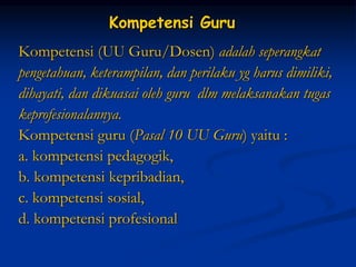 Kompetensi Guru
Kompetensi (UU Guru/Dosen) adalah seperangkat
pengetahuan, keterampilan, dan perilaku yg harus dimiliki,
dihayati, dan dikuasai oleh guru dlm melaksanakan tugas
keprofesionalannya.
Kompetensi guru (Pasal 10 UU Guru) yaitu :
a. kompetensi pedagogik,
b. kompetensi kepribadian,
c. kompetensi sosial,
d. kompetensi profesional
 