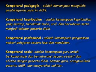 Kompetensi pedagogik, adalah kemampuan mengelola
pembelajaran peserta didik.
Kompetensi kepribadian : adalah kemampuan kepribadian
yang mantap, berakhlak mulia, arif, dan berwibawa serta
menjadi teladan peserta didik.
Kompetensi profesional : adalah kemampuan penguasaan
materi pelajaran secara luas dan mendalam.
Kompetensi sosial :adalah kemampuan guru untuk
berkomunikasi dan berinteraksi secara efektif dan
efisien dengan peserta didik, sesama guru, orangtua/wali
peserta didik, dan masyarakat sekitar.
 