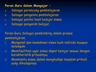 Peran Guru dalam Mengajar :
a. Sebagai perancang pembelajaran
b. Sebagai pengelola pembelajaran
c. Sebagai penilai hasil belajar siswa
d. Sebagai pengarah belajar.
Peran Guru Sebagai pembimbing dalam proses
pembelajaran,
1. Mengenal dan memahami siswa baik individu maupun
kelompok.
2. Memfasilitasi agar siswa dapat belajar sesuai dengan
karakteristik pribadinya.
3. Membantu siswa dalam menghadapi masalah pribadi
yang dihadapinya.
 