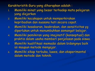 Karakteristik Guru yang diharapkan adalah :
1. Memiliki minat yang besar terhadap mata pelajaran
yang diajarkan
2. Memiliki kecakapan untuk memperkirakan
kepribadian dan suasana hati secara cepat.
3. Memiliki kesabaran, keakraban, dan sensitivitas yg
diperlukan untuk menumbuhkan semangat belajar.
4. Memiliki pemikiran yang imajinatif (konseptual) dan
praktis dalam usaha memberi penjelasan pada siswa.
5. Memiliki kualifikasi memadai dalam bidangnya baik
isi maupun metode mengajar.
6. Memiliki sikap terbuka, luwes, dan eksperimental
dalam metode dan teknik.
 