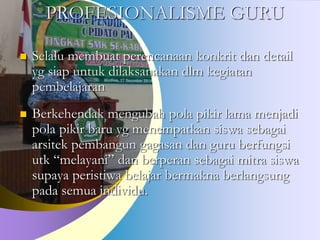 PROFESIONALISME GURU
 Selalu membuat perencanaan konkrit dan detail
yg siap untuk dilaksanakan dlm kegiatan
pembelajaran
 Berkehendak mengubah pola pikir lama menjadi
pola pikir baru yg menempatkan siswa sebagai
arsitek pembangun gagasan dan guru berfungsi
utk “melayani” dan berperan sebagai mitra siswa
supaya peristiwa belajar bermakna berlangsung
pada semua individu.
 
