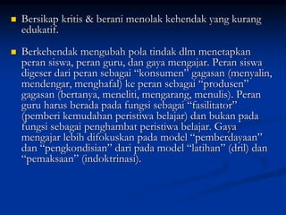  Bersikap kritis & berani menolak kehendak yang kurang
edukatif.
 Berkehendak mengubah pola tindak dlm menetapkan
peran siswa, peran guru, dan gaya mengajar. Peran siswa
digeser dari peran sebagai “konsumen” gagasan (menyalin,
mendengar, menghafal) ke peran sebagai “produsen”
gagasan (bertanya, meneliti, mengarang, menulis). Peran
guru harus berada pada fungsi sebagai “fasilitator”
(pemberi kemudahan peristiwa belajar) dan bukan pada
fungsi sebagai penghambat peristiwa belajar. Gaya
mengajar lebih difokuskan pada model “pemberdayaan”
dan “pengkondisian” dari pada model “latihan” (dril) dan
“pemaksaan” (indoktrinasi).
 