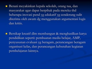  Berani meyakinkan kepala sekolah, orang tua, dan
masyarakat agar dapat berpihak pada mereka thd
beberapa inovasi pend yg edukatif yg cenderung sulit
diterima oleh awam dg menggunakan argumentasi logis
dan kritis.
 Bersikap kreatif dlm membangun & menghasilkan karya
pendidikan seperti: pembuatan media belajar, AMP,
penyusunan evaluasi yg beragam, perancangan beragam
organisasi kelas, dan perancangan kebutuhan kegiatan
pembelajaran lainnya.
 