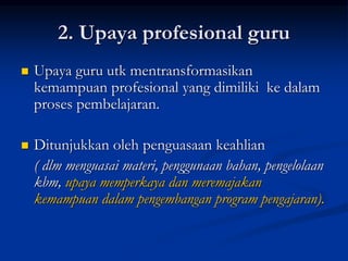 2. Upaya profesional guru
 Upaya guru utk mentransformasikan
kemampuan profesional yang dimiliki ke dalam
proses pembelajaran.
 Ditunjukkan oleh penguasaan keahlian
( dlm menguasai materi, penggunaan bahan, pengelolaan
kbm, upaya memperkaya dan meremajakan
kemampuan dalam pengembangan program pengajaran).
 