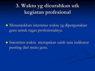 3. Waktu yg dicurahkan utk
kegiatan profesional
 Menunjukkan intensitas waktu yg dipergunakan
guru untuk tugas profesionalnya.
 Intensitas waktu merupakan salah satu indikator
penting dari mutu guru.
 