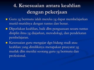 4. Kesesuaian antara keahlian
dengan pekerjaan
 Guru yg bermutu ialah mereka yg dapat membelajarkan
murid-muridnya dengan tuntas dan benar.
 Diperlukan keahlian, baik dlm penguasaan secara tuntas
disiplin ilmu yg diajarkan, metodologi, dan pendekatan
pembelajaran.
 Kesesuaian guru mengajar dgn bidang studi atau
keahlian yang dimilikinya merupakan prasyarat yg
mutlak dlm menilai seorang guru yg bermutu dan
profesional.
 