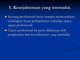 5. Kesejahteraan yang memadai.
 Seorang profesional harus mampu mencurahkan
sebahagian besar perhatiannya terhadap upaya-
upaya profesional.
 Upaya profesional ini perlu didukung oleh
penghasilan dan kesejahteraan yang memadai.
 