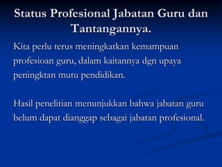Status Profesional Jabatan Guru dan
Tantangannya.
Kita perlu terus meningkatkan kemampuan
profesioan guru, dalam kaitannya dgn upaya
peningktan mutu pendidikan.
Hasil penelitian menunjukkan bahwa jabatan guru
belum dapat dianggap sebagai jabatan profesional.
 