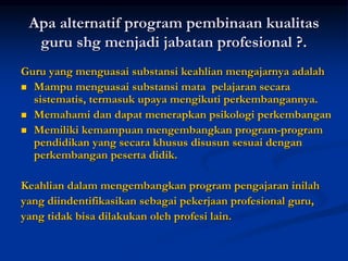 Apa alternatif program pembinaan kualitas
guru shg menjadi jabatan profesional ?.
Guru yang menguasai substansi keahlian mengajarnya adalah
 Mampu menguasai substansi mata pelajaran secara
sistematis, termasuk upaya mengikuti perkembangannya.
 Memahami dan dapat menerapkan psikologi perkembangan
 Memiliki kemampuan mengembangkan program-program
pendidikan yang secara khusus disusun sesuai dengan
perkembangan peserta didik.
Keahlian dalam mengembangkan program pengajaran inilah
yang diindentifikasikan sebagai pekerjaan profesional guru,
yang tidak bisa dilakukan oleh profesi lain.
 