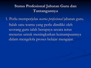 Status Profesional Jabatan Guru dan
Tantangannya
1. Perlu memperjelas warna profesional jabatan guru.
Salah satu warna yang perlu dimiliki oleh
seorang guru ialah berupaya secara terus
menerus untuk meningkatkan kemampuannya
dalam mengelola proses belajar mengajar.
 