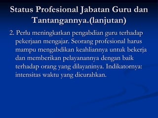 Status Profesional Jabatan Guru dan
Tantangannya.(lanjutan)
2. Perlu meningkatkan pengabdian guru terhadap
pekerjaan mengajar. Seorang profesional harus
mampu mengabdikan keahliannya untuk bekerja
dan memberikan pelayanannya dengan baik
terhadap orang yang dilayaninya. Indikatornya:
intensitas waktu yang dicurahkan.
 