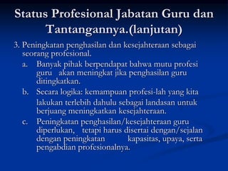 Status Profesional Jabatan Guru dan
Tantangannya.(lanjutan)
3. Peningkatan penghasilan dan kesejahteraan sebagai
seorang profesional.
a. Banyak pihak berpendapat bahwa mutu profesi
guru akan meningkat jika penghasilan guru
ditingkatkan.
b. Secara logika: kemampuan profesi-lah yang kita
lakukan terlebih dahulu sebagai landasan untuk
berjuang meningkatkan kesejahteraan.
c. Peningkatan penghasilan/kesejahteraan guru
diperlukan, tetapi harus disertai dengan/sejalan
dengan peningkatan kapasitas, upaya, serta
pengabdian profesionalnya.
 