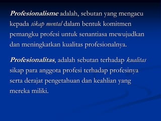 Profesionalisme adalah, sebutan yang mengacu
kepada sikap mental dalam bentuk komitmen
pemangku profesi untuk senantiasa mewujudkan
dan meningkatkan kualitas profesionalnya.
Profesionalitas, adalah sebutan terhadap kualitas
sikap para anggota profesi terhadap profesinya
serta derajat pengetahuan dan keahlian yang
mereka miliki.
 