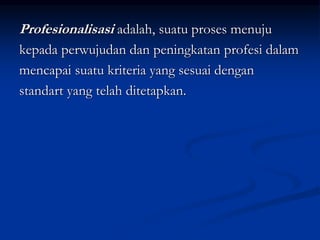 Profesionalisasi adalah, suatu proses menuju
kepada perwujudan dan peningkatan profesi dalam
mencapai suatu kriteria yang sesuai dengan
standart yang telah ditetapkan.
 