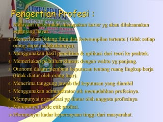Pengertian Profesi :
1. Melayani masyarakat, merupakan karier yg akan dilaksanakan
sepanjang hayat.
2. Memerlukan bidang ilmu dan keterampilan tertentu ( tidak setiap
orang dapat melakukannya).
3. Menggunakan hasil penelitian & aplikasi dari teori ke praktek.
4. Memerlukan pelatihan khusus dengan waktu yg panjang.
5. Otonomi dalam membuat keputusan tentang ruang lingkup kerja
(tidak diatur oleh orang luar).
6. Menerima tanggung jawab thd keputusan yang diambil
7. Menggunakan administrator utk memudahkan profesinya.
8. Mempunyai organisasi yg diatur oleh anggota profesinya
9. Mempunyai kode etik profesi.
10.Mempunyai kadar kepercayaan tinggi dari masyarakat.
 