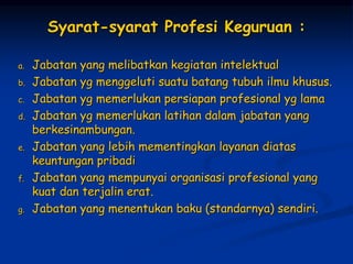 Syarat-syarat Profesi Keguruan :
a. Jabatan yang melibatkan kegiatan intelektual
b. Jabatan yg menggeluti suatu batang tubuh ilmu khusus.
c. Jabatan yg memerlukan persiapan profesional yg lama
d. Jabatan yg memerlukan latihan dalam jabatan yang
berkesinambungan.
e. Jabatan yang lebih mementingkan layanan diatas
keuntungan pribadi
f. Jabatan yang mempunyai organisasi profesional yang
kuat dan terjalin erat.
g. Jabatan yang menentukan baku (standarnya) sendiri.
 