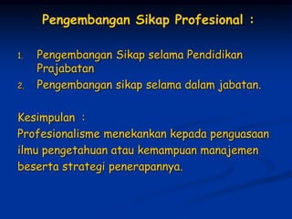 Pengembangan Sikap Profesional :
1. Pengembangan Sikap selama Pendidikan
Prajabatan
2. Pengembangan sikap selama dalam jabatan.
Kesimpulan :
Profesionalisme menekankan kepada penguasaan
ilmu pengetahuan atau kemampuan manajemen
beserta strategi penerapannya.
 