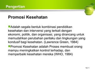 Pengertian
Promosi Kesehatan
Adalah segala bentuk kombinasi pendidikan
kesehatan dan intervensi yang terkait dengan
ekonomi, politik, dan organisasi, yang dirancang untuk
memudahkan perubahan perilaku dan lingkungan yang
kondusif bagi kesehatan. (Lawrence Green, 1984)
Promosi Kesehatan adalah Proses membuat orang
mampu meningkatkan kontrol terhadap, dan
memperbaiki kesehatan mereka (WHO, 1984)
Page  5
 