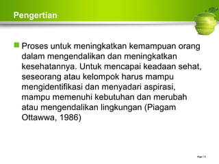 Pengertian
 Proses untuk meningkatkan kemampuan orang
dalam mengendalikan dan meningkatkan
kesehatannya. Untuk mencapai keadaan sehat,
seseorang atau kelompok harus mampu
mengidentifikasi dan menyadari aspirasi,
mampu memenuhi kebutuhan dan merubah
atau mengendalikan lingkungan (Piagam
Ottawwa, 1986)
Page  6
 