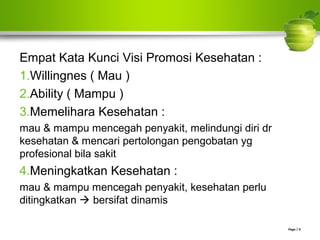Empat Kata Kunci Visi Promosi Kesehatan :
1.Willingnes ( Mau )
2.Ability ( Mampu )
3.Memelihara Kesehatan :
mau & mampu mencegah penyakit, melindungi diri dr
kesehatan & mencari pertolongan pengobatan yg
profesional bila sakit
4.Meningkatkan Kesehatan :
mau & mampu mencegah penyakit, kesehatan perlu
ditingkatkan  bersifat dinamis
Page  8
 