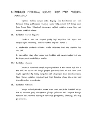 2.5 IMPLIKASI PENDIDIKAN SEUMUR HIDUP PADA PROGRAM
PENDIDIKAN
Implikasi diartikan sebagai akibat langsung atau konsekuaensi dari suatu
keputusan tentang pelaksanaaan pendidikan seumur hidup.Menurut W.P Guruge dalam
buku Toward Better Educational Management, implikasi pendidikan seumur hidup pada
program pendidikan adalah :
2.5.1 Pendidikan baca tulis fungsional
Pendidikan baca tulis sangatlah penting bagi masyarakat, baik negara maju
maupun negara berkembang. Realisasi baca tulis fungsional memuat :
a. Memberikan kecakapan membaca, menulis, menghitung (3M) yang fungsional bagi
anak didik.
b. Menyediakan bahan-bahan bacaan yang diperlukan untuk mengembangkan lebih lanjut
kecakapan yang telah dimilikinya tersebut.
2.5.2 Pendidikan vokasional
Pendidikan vokasional sebagai program pendidikan di luar sekolah bagi anak di
luar batas usia sekolah atau sebagai program pendidikan formal dan non formal dalam
rangka ‘apprentice ship training merupakan salah satu program dalam pendidikan seumur
hidup. Namun pendidikan vokasional tidak boleh dipandang sebagai jalan pintas tetapi
tetap dilaksanakan secara kontinu.
2.5.3 Pendidikan professional
Sebagai realisasi pendidikan seumur hidup, dalam tiap profesi hendaklah tercipta
built in mechanism yang memungkinkan golongan profesional terus mengikuti berbagai
kemajuan dan perubahan menyangkut metodologi, perlengkapan, terminologi, dan sikap
profesionalnya.
 
