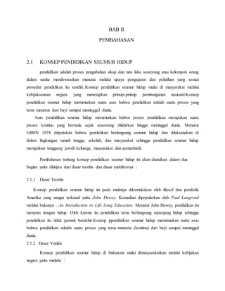 BAB II
PEMBAHASAN
2.1 KONSEP PENDIDIKAN SEUMUR HIDUP
pendidikan adalah proses pengubahan sikap dan tata laku seseorang atau kelompok orang
dalam usaha mendewasakan manusia melalui upaya pengajaran dan pelatihan yang sesuai
prosedur pendidikan itu sendiri..Konsep pendidikan seumur hidup mulai di masyarakat melalui
kebijaksanaan negara yang menetapkan prinsip-prinsip pembangunan nasional.Konsep
pendidikan seumur hidup merumuskan suatu asas bahwa pendidikan adalah suatu proses yang
terus menerus dari bayi sampai meninggal dunia.
Asas pendidikan seumur hidup merumuskan bahwa proses pendidikan merupakan suatu
proses kontinu yang bermula sejak seseorang dilahirkan hingga meninggal dunia. Menurut
GBHN 1978 dinyatakan bahwa pendidikan berlangsung seumur hidup dan dilaksanakan di
dalam lingkungan rumah tangga, sekolah, dan masyarakat sehingga pendidikan seumur hidup
merupakan tanggung jawab keluarga, masyarakat dan pemerintah.
Pembahasan tentang konsep pendidikan seumur hidup ini akan diuraikan dalam dua
bagian yaitu ditinjau dari dasar teoritis dan dasar yuriditisnya :
2.1.1 Dasar Teoritis
Konsep pendidikan seumur hidup ini pada mulanya dikemukakan oleh filosof dan pendidik
Amerika yang sangat terkenal yaitu John Dewey. Kemudian dipopulerkan oleh Paul Langrend
melalui bukunya : An Introduction to Life Long Education. Menurut John Dewey, pendidikan itu
menyatu dengan hidup. Oleh karena itu pendidikan terus berlangsung sepanjang hidup sehingga
pendidikan itu tidak pernah berakhir.Konsep ppendidikan seumur hidup merumuskan suatu asas
bahwa pendidikan adalah suatu proses yang terus-menerus (kontinu) dari bayi sampai meninggal
dunia.
2.1.2 Dasar Yuridis
Konsep pendidikan seumur hidup di Indonesia mulai dimasyarakatkan melalui kebijakan
negara yaitu melalui :
 