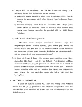 1) Ketetapan MPR No. IV/MPR/1973 JO TAP. NO. IV/MPR/1978 tentang GBHN
menetapkan prinsip-prinsip pembangungan nasional, antara lain :
a) pembangunan nasional dilaksanakan dalam rangka pembangunan manusia Indonesia
seutuhnya dan pembangunan seluruh rakyat Indonesia (Arah Pembangunan Jangka
Panjang)
b) Pendidikan berlangsung seumur hidup dan dilaksanakan dalam keluarga (rumah
tangga), sekolah dan masyarakat. Karena itu, pendidikan adalah tanggung jawab
bersama antara keluarga, masyarakat dan pemerintah (Bab IV GBHN Bagian
Pendidikan).
2) UU No. 2 Tahun 1989 Pasal 4 sebagai berikut :
“Pendidikan nasional bertujuan mencerdaskan kehidupan bangsa dan
mengembangkan manusia Indonesia seutuhnya, yaitu manusia yang beriman dan
bertakwa kepada Tuhan Yang Maha Esa dan berbudi pekerti luhur, memiliki pengetahuan
dan keterampilan, kesehatan jasmani dan rohani, kepribadian yang mantap dan mandiri,
serta rasa tanggung jawab kemasyarakatan dan kebangsaan”.
3) Di dalam UU Nomor 2 Tahun 1989, penegasan tentang pendidikan seumur hidup,
dikemukakan dalam Pasal 10 Ayat (1) yang berbunyi : “penyelenggaraan pendidikan
dilaksanakan melalui dua jalur, yaitu pendidikan luar sekolah dalam hal ini termasuk di
dalamnya pendidikan keluarga, sebagaimana dijelaskan pada ayat (4), yaitu : “pendidikan
keluarga merupakan bagian dari jalur pendidikan luar sekolah yang diselenggarakan
dalam keluarga dan yang memberikan agama, nilai budaya, nilai moral dan
keterampilan”.
2.2 KLASIFIKASI PENDIDIKAN
Di dalam UU Republik Indonesia No.2 Tahun 1989 tentang sistem Pendidikan
Nasional Pasal 10 Ayat (1), pendidikan itu hanya dibagi dua, yaitu pendidikan sekolah dan
pendidikan luar sekolah. Pendidikan luar sekolah dibagi pula yang dilembagakan dan yang
tidak dilembagakan.
 