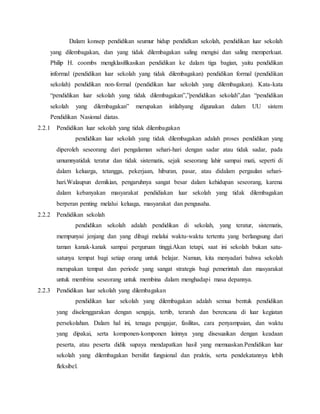 Dalam konsep pendidikan seumur hidup pendidkan sekolah, pendidikan luar sekolah
yang dilembagakan, dan yang tidak dilembagakan saling mengisi dan saling memperkuat.
Philip H. coombs mengklasifikasikan pendidikan ke dalam tiga bagian, yaitu pendidikan
informal (pendidikan luar sekolah yang tidak dilembagakan) pendidikan formal (pendidikan
sekolah) pendidikan non-formal (pendidikan luar sekolah yang dilembagakan). Kata-kata
“pendidikan luar sekolah yang tidak dilembagakan”,”pendidikan sekolah”,dan “pendidikan
sekolah yang dilembagakan” merupakan istilahyang digunakan dalam UU sistem
Pendidikan Nasional diatas.
2.2.1 Pendidikan luar sekolah yang tidak dilembagakan
pendidikan luar sekolah yang tidak dilembagakan adalah proses pendidikan yang
diperoleh seseorang dari pengalaman sehari-hari dengan sadar atau tidak sadar, pada
umumnyatidak teratur dan tidak sistematis, sejak seseorang lahir sampai mati, seperti di
dalam keluarga, tetangga, pekerjaan, hiburan, pasar, atau didalam pergaulan sehari-
hari.Walaupun demikian, pengaruhnya sangat besar dalam kehidupan seseorang, karena
dalam kebanyakan masyarakat pendidiakan luar sekolah yang tidak dilembagakan
berperan penting melalui keluaga, masyarakat dan pengusaha.
2.2.2 Pendidikan sekolah
pendidikan sekolah adalah pendidikan di sekolah, yang teratur, sistematis,
mempunyai jenjang dan yang dibagi melalui waktu-waktu tertentu yang berlangsung dari
taman kanak-kanak sampai perguruan tinggi.Akan tetapi, saat ini sekolah bukan satu-
satunya tempat bagi setiap orang untuk belajar. Namun, kita menyadari bahwa sekolah
merupakan tempat dan periode yang sangat strategis bagi pemerintah dan masyarakat
untuk membina seseorang untuk membina dalam menghadapi masa depannya.
2.2.3 Pendidikan luar sekolah yang dilembagakan
pendidikan luar sekolah yang dilembagakan adalah semua bentuk pendidikan
yang diselenggarakan dengan sengaja, tertib, terarah dan berencana di luar kegiatan
persekolahan. Dalam hal ini, tenaga pengajar, fasilitas, cara penyampaian, dan waktu
yang dipakai, serta komponen-komponen lainnya yang disesuaikan dengan keadaan
peserta, atau peserta didik supaya mendapatkan hasil yang memuaskan.Pendidikan luar
sekolah yang dilembagakan bersifat fungsional dan praktis, serta pendekatannya lebih
fleksibel.
 