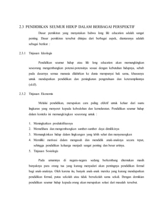 2.3 PENDIDIKAN SEUMUR HIDUP DALAM BERBAGAI PERSPEKTIF
Dasar pemikiran yang menyatakan bahwa long life education adalah sangat
penting. Dasar pemikiran tersebut ditinjau dari berbagai aspek, diantaranya adalah
sebagai berikut :
2.3.1 Tinjauan Ideologis
Pendidikan seumur hidup atau life long education akan memungkingkan
seseorang mengembangkan potensi-potensinya sesuai dengan kebutuhan hidupnya, sebab
pada dasarnya semua manusia dilahirkan ke dunia mempunyai hak sama, khususnya
untuk mendapatkan pendidikan dan peningkatan pengetahuan dan keterampilannya
(skill).
2.3.2 Tinjauan Ekonomis
Melalui pendidikan, merupakan cara paling efektif untuk keluar dari suatu
lingkaran yang menyeret kepada kebodohan dan kemelaratan. Pendidikan seumur hidup
dalam konteks ini memungkingkan seseorang untuk :
1. Meningkatkan produktifitasnya
2. Memelihara dan mengembangkan sumber-sumber daya dimilikinya
3. Memungkinkan hidup dalam lingkungan yang lebih sehat dan menyenangkan
4. Memiliki motivasi dalam mengasuh dan mendidik anak-anaknya secara tepat,
sehingga pendidikan keluarga menjadi sangat penting dan besar artinya.
5. Tinjauan Sosiologis
Pada umumnya di negara-negara sedang berkembang ditemukan masih
banyaknya para orang tua yang kurang menyadari akan pentingnya pendidikan formal
bagi anak-anaknya. Oleh karena itu, banyak anak-anak mereka yang kurang mendapatkan
pendidikan formal, putus sekolah atau tidak bersekolah sama sekali. Dengan demikian
pendidikan seumur hidup kepada orang akan merupakan solusi dari masalah tersebut.
 