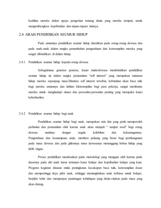 keahlian mereka dalam upaya pengertian tentang dunia yang mereka tempati, untuk
mengembangkan kepribadian dan tujuan-tujuan lainnya.
2.4 ARAH PENDIDIKAN SEUMUR HIDUP
Pada umumnya pendidikan seumur hidup diarahkan pada orang-orang dewasa dan
pada anak-anak dalam rangka penambahan pengetahuan dan keterampilan mereka yang
sangat dibutuhkan di dalam hidup.
2.4.1 Pendidikan seumur hidup kepada orang dewasa
Sebagaimana generasi penerus, kaum muda/dewasa membutuhkan pendidikan
seumur hidup ini dalam rangka pemenuhan “self interest” yang merupakan tuntunan
hidup mereka sepanjang masa.Diantara self interest tersebut, kebutuhan akan baca tulis
bagi mereka umumnya dan latihan kleterampilan bagi para pekerja, sangat membantu
mereka untuk menghadapi situasi dan persoalan-persoalan penting yang merupakn kunci
keberhasilan.
2.4.2 Pendidikan seumur hidup bagi anak
Pendidikan seumur hidup bagi anak, merupakan sisis lain yang perlu memperoleh
perhatian dan pemenuhan olah karena anak akan menjadi “ tampat awal” bagi orang
dewasa nantinya dengan segala kelebihan dan kekurangannya.
Pengetahuan dan kemampuan anak, memberi peluang yang besar bagi pembangunan
pada masa dewasa dan pada gilirannya masa dewasanya menanggung beban hidup yang
lebih ringan.
Proses pendidikan menekankan pada metodologi yang mengajar oleh karena pada
dasarnya pada diri anak harus tertanam kunci belajar dan kepribadian belajar yang kuat.
Program kegiatan disusun mulai peningkatan kecakapan baca tulis, keterampilan dasar
dan mempertinggi daya pikir anak, sehingga memungkinkan anak terbiasa untuk belajar,
berpikir kritis dan mempunyai pandangan kehidupan yang dicita-citakan pada masa yang
akan datang.
 