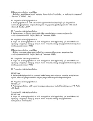 10.Pengertian psikologi pendidikan 
1. Psikologi pendidikan sebagai “applying the methods of psychology to studying the process of 
education” (Clifford, 1984) 
11. Pengertian psikologi pendidikan 
2. Psikologi pendidikan ialah satu disiplin yg memfokuskan kajiannya kpd pengetahuan 
teoretikal & pengetahuan empirikal mengenai pengajaran & pembelajaran dlm bilik darjah 
(Borich & Tombari, 1997) 
12. Pengertian psikologi pendidikan 
1. Kajian tentang perlakuan atau tingkah laku manusia dalam proses pengajaran dan 
pembelajaran dalam bilik darjah (Banks & Thompson, 1995) 
13. Pengertian psikologi pendidikan 
1. Tugas ahli psikologi pendidikan ialah mengaplikasi prinsip psikologi kpd pendidikan & di 
sepanjang kerjayanya, mengkaji pelajar, proses belajar & strategi pengajaran utk meningkatkan 
pembelajaran (Grinder, 1981) 
12.Pengertian psikologi pendidikan 
1. Kajian tentang perlakuan atau tingkah laku manusia dalam proses pengajaran dan 
pembelajaran dalam bilik darjah (Banks & Thompson, 1995) 
13. 1Pengertian 1psikologi pendidikan 
1. Tugas ahli psikologi pendidikan ialah mengaplikasi prinsip psikologi kpd pendidikan & di 
sepanjang kerjayanya, mengkaji pelajar, proses belajar & strategi pengajaran utk meningkatkan 
pembelajaran (Grinder, 1981) 
14. Pengertian psikologi pendidikan 
RUMUSAN : 
1. Kajian psikologi pendidikan termasuklah kajian ttg perkembangan manusia, pembelajaran, 
ingatan, motivasi, pengurusan bilik darjah, pengujian serta penilaian pembelajaran 
15. Pengertian psikologi pendidikan 
RUMUSAN : 
3. Psikologi pendidikan ialah kajian tentang perlakuan atau tingkah laku dlm proses P & P dlm 
bilik darjah 
Pengertian 16. psikologi pendidikan 
RUMUSAN : 
3. Tugas ahli psikologi pendidikan ialah mengaplikasi prinsip psikologi kpd pendidikan & di 
sepanjang kerjayanya, mengkaji pelajar, proses belajar & strategi pengajaran untuk 
meningkatkan pembelajaran 
 