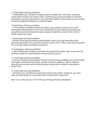 17. Kepentingan psikologi pendidikan 
1. Membolehkan guru memahami mengapa pelajar bertingkah laku sedemikian, membantu 
pelajar lebih memahami diri mereka sendiri, membantu guru merancang objektif & matlamat 
pembelajaran yg sesuai dgn pelajarnya & merumuskan langkah2 supaya pelajarnya dpt mencapai 
matlamat & objektif pembelajaran yg telah ditetapkan. 
18.Kepentingan Psikologi pendidikan 
1. Guru juga dpt meramalkan tingkah laku pelajar, apa yg digemari pelajar & apa yg tdk 
disenanginya pada peringkat umur tertentu. Pengetahuan ini dpt membantu guru merancang 
peneguhan yg sesuai utk pelajar dlm usaha mengawal tingkah laku pelajar & dlm motivasi 
pelajar supaya rajin belajar 
19.Kepentingan psikologi pendidikan 
1. Melalui kajian ttg pertumbuhan & perkembangan manusia, guru dpt mengetahui tahap 
perkembangan pelajar2 dari segi fizikal, kognitif, sosial & emosi. Oleh itu, guru dpt merancang P 
& P sesuai dgn tahap perkembangan pelajar2nya 
20. Kepentingan psikologi pendidikan 
1. Dpt membantu guru memahami personality & konsep kendiri pelajar. Dgn ini, guru akan dpt 
membantu pelajar ke arah pembentukan konsep kendiri yg positif 
21. Kepentingan psikologi pendidikan 
1. Guru dpt menjalankan penyelidikan berkaitan isu2 dlm bidang pendidikan spt masalah disiplin 
bilik darjah, masalah ponteng sekolah, masalah merokok & sebagainya. Data & maklumat 
diperolehi dpt membantu guru membantu pelajar menyelesaikan masalah & meningkatkan 
kualiti P & P 
22. Kepentingan psikologi pendidikan 
1. Membantu guru memahami personaliti dan konsep kendiri pelajar. Dengan itu, guru akan 
dapat membantu pelajar ke arah pembentukan konsep kendiri yang positif. 
http://www.scribd.com/doc/11556195/Konsep-Psikologi-Psikologi-Pendidikan 
