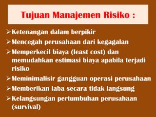 Tujuan Manajemen Risiko :
Ketenangan dalam berpikir
Mencegah perusahaan dari kegagalan
Memperkecil biaya (least cost) dan
memudahkan estimasi biaya apabila terjadi
risiko
Meminimalisir gangguan operasi perusahaan
Memberikan laba secara tidak langsung
Kelangsungan pertumbuhan perusahaan
(survival)
 