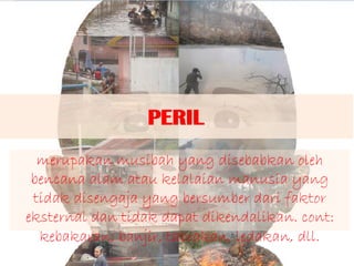 PERIL
merupakan musibah yang disebabkan oleh
bencana alam atau kelalaian manusia yang
tidak disengaja yang bersumber dari faktor
eksternal dan tidak dapat dikendalikan. cont:
kebakaran, banjir, tabrakan, ledakan, dll.
 