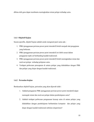 10
dibina oleh guru dapat membantu meningkatkan minat pelajar terhadap sains.
1.4.1 Objektif Kajian
Secara spesifik, objektif kajian adalah untuk mengenal pasti sama ada :
1. PBK (penggunaan perisian power point interaktif) boleh menjadi alat pengajaran
yang berkesan.
2. PBK (penggunaan perisian power point interaktif) ini lebih sesuai dalam
pengajaran topik sel berbanding kaedah tradisional.
3. PBK (penggunaan perisian power point interaktif) boleh meningkatkan minat dan
motivasi pelajar terhadap pelajaran sains.
4. Terdapat perbezaan pencapaian di antara pelajar yang didedahkan dengan PBK
dan pelajar yang diajar dengan kaedah tradisional.
1.4.2 Persoalan Kajian
Berdasarkan objektif kajian, persoalan yang akan dijawab ialah :
1. Adakah pengajaran PBK (penggunaan perisian power point interaktif) dapat
memupuk minat dan motivasi pelajar dalam pembelajaran sains?
2. Adakah terdapat perbezaan penguasaan konsep sains di antara pelajar yang
didedahkan dengan pembelajaran berbantukan komputer dan pelajar yang
diajar dengan kaedah tradisional sebelum eksperimen?
 