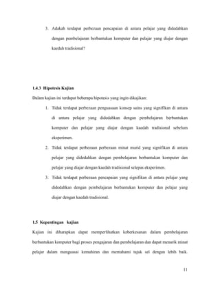 11
3. Adakah terdapat perbezaan pencapaian di antara pelajar yang didedahkan
dengan pembelajaran berbantukan komputer dan pelajar yang diajar dengan
kaedah tradisional?
1.4.3 Hipotesis Kajian
Dalam kajian ini terdapat beberapa hipotesis yang ingin dikajikan:
1. Tidak terdapat perbezaan penguasaan konsep sains yang signifikan di antara
di antara pelajar yang didedahkan dengan pembelajaran berbantukan
komputer dan pelajar yang diajar dengan kaedah tradisional sebelum
eksperimen.
2. Tidak terdapat perbezaan perbezaan minat murid yang signifikan di antara
pelajar yang didedahkan dengan pembelajaran berbantukan komputer dan
pelajar yang diajar dengan kaedah tradisional selepas eksperimen.
3. Tidak terdapat perbezaan pencapaian yang signifikan di antara pelajar yang
didedahkan dengan pembelajaran berbantukan komputer dan pelajar yang
diajar dengan kaedah tradisional.
1.5 Kepentingan kajian
Kajian ini diharapkan dapat memperlihatkan keberkesanan dalam pembelajaran
berbantukan komputer bagi proses pengajaran dan pembelajaran dan dapat menarik minat
pelajar dalam menguasai kemahiran dan memahami tajuk sel dengan lebih baik.
 