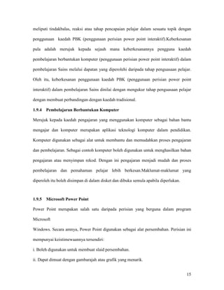 15
meliputi tindakbalas, reaksi atau tahap pencapaian pelajar dalam sesuatu topik dengan
penggunaan kaedah PBK (penggunaan perisian power point interaktif).Keberkesanan
pula adalah merujuk kepada sejauh mana keberkesanannya pengguna kaedah
pembelajaran berbantukan komputer (penggunaan perisian power point interaktif) dalam
pembelajaran Sains melalui dapatan yang diperolehi daripada tahap penguasaan pelajar.
Oleh itu, keberkesanan penggunaan kaedah PBK (penggunaan perisian power point
interaktif) dalam pembelajaran Sains dinilai dengan mengukur tahap penguasaan pelajar
dengan membuat perbandingan dengan kaedah tradisional.
1.9.4 Pembelajaran Berbantukan Komputer
Merujuk kepada kaedah pengajaran yang menggunakan komputer sebagai bahan bantu
mengajar dan komputer merupakan aplikasi teknologi komputer dalam pendidikan.
Komputer digunakan sebagai alat untuk membantu dan memudahkan proses pengajaran
dan pembelajaran. Sebagai contoh komputer boleh digunakan untuk menghasilkan bahan
pengajaran atau menyimpan rekod. Dengan ini pengajaran menjadi mudah dan proses
pembelajaran dan pemahaman pelajar lebih berkesan.Maklumat-maklumat yang
diperoleh itu boleh disimpan di dalam disket dan dibuka semula apabila diperlukan.
1.9.5 Microsoft Power Point
Power Point merupakan salah satu daripada perisian yang berguna dalam program
Microsoft
Windows. Secara amnya, Power Point digunakan sebagai alat persembahan. Perisian ini
mempunyai keistimewaannya tersendiri:
i. Boleh digunakan untuk membuat slaid persembahan.
ii. Dapat dimuat dengan gambarajah atau grafik yang menarik.
 